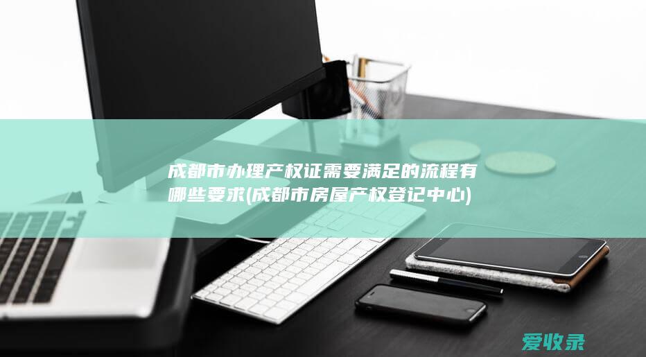 成都市办理产权证需要满足的流程有哪些要求(成都市房屋产权登记中心)