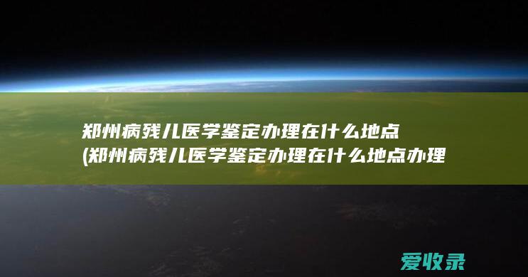 郑州病残儿医学鉴定办理在什么地点(郑州病残儿医学鉴定办理在什么地点办理)