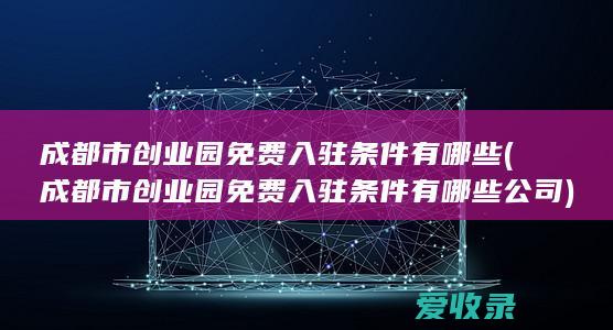 成都市创业园免费入驻条件有哪些(成都市创业园免费入驻条件有哪些公司)