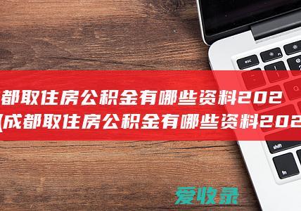 成都取住房公积金有哪些资料2022(成都取住房公积金有哪些资料2022年)