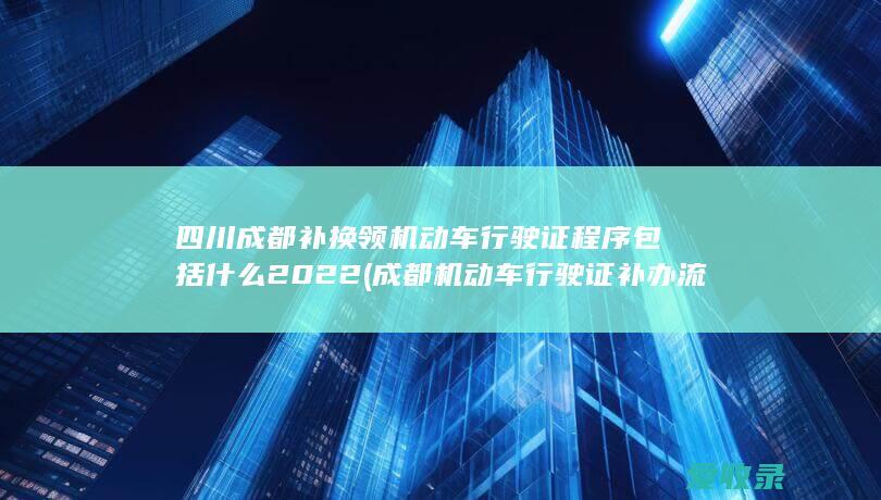 四川成都补换领机动车行驶证程序包括什么2022(成都机动车行驶证补办流程)