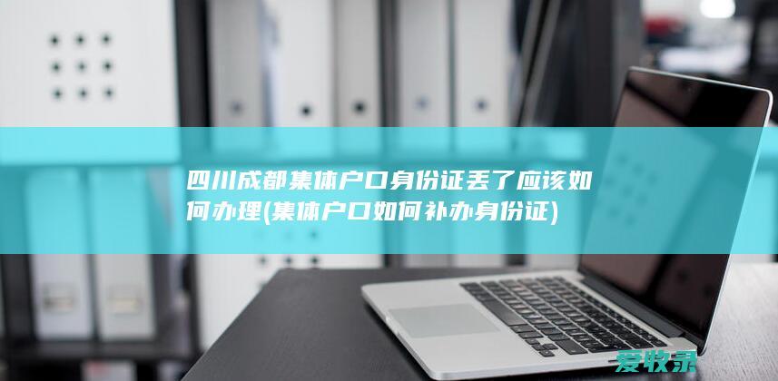 四川成都集体户口身份证丢了应该如何办理(集体户口如何补办身份证)