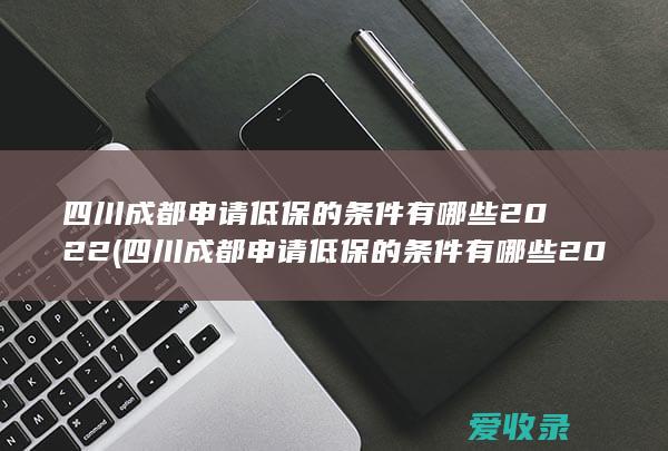 四川成都申请低保的条件有哪些2022(四川成都申请低保的条件有哪些2022年)