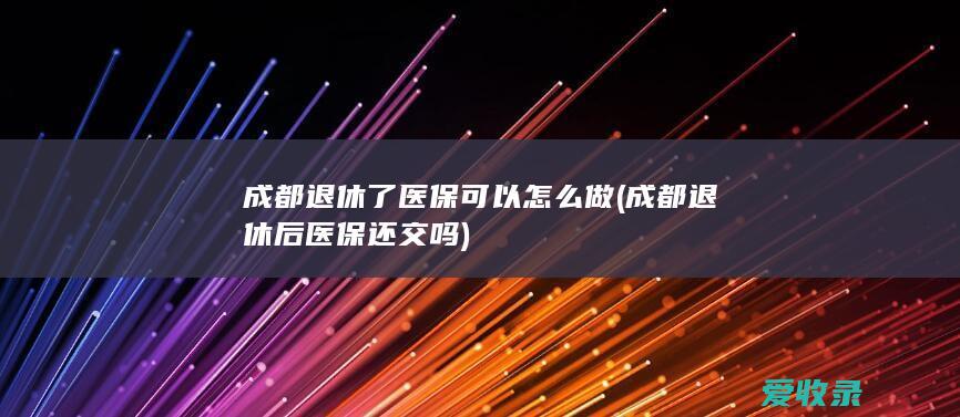 成都退休了医保可以怎么做(成都退休后医保还交吗)