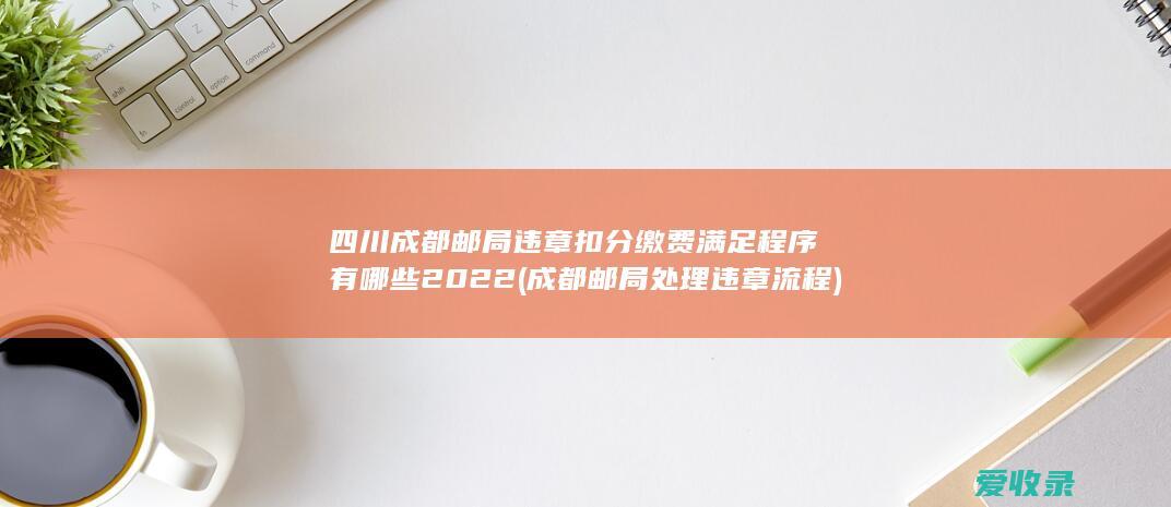 四川成都邮局违章扣分缴费满足程序有哪些2022(成都邮局处理违章流程)