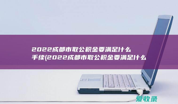 2022成都市取公积金要满足什么手续(2022成都市取公积金要满足什么手续呢)