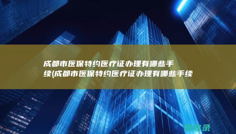 成都市医保特约医疗证办理有哪些手续(成都市医保特约医疗证办理有哪些手续呢)