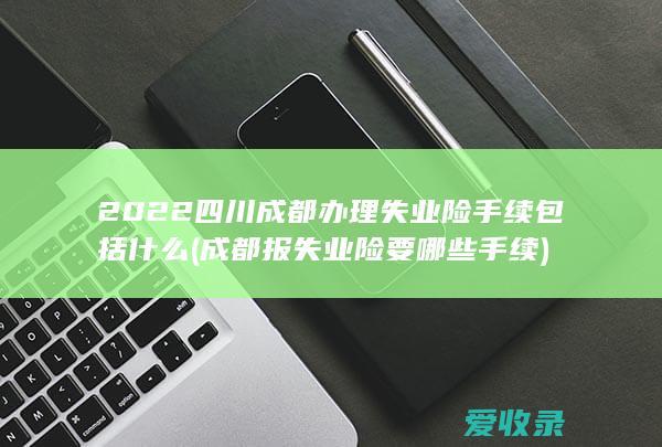 2022四川成都办理失业险手续包括什么(成都报失业险要哪些手续)