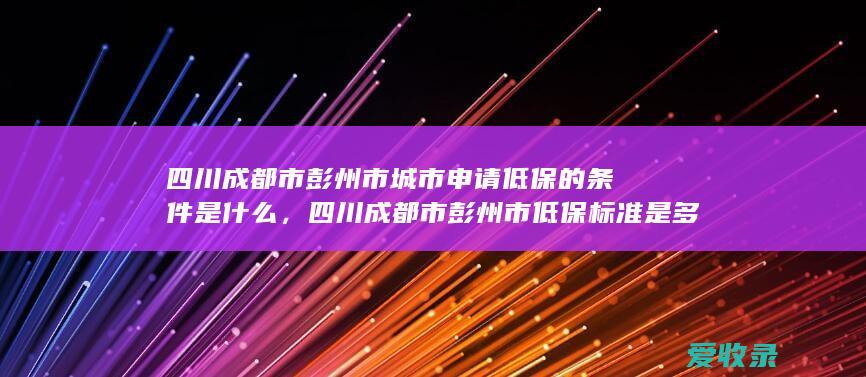 四川成都市彭州市城市申请低保的条件是什么，四川成都市彭州市低保标准是多少