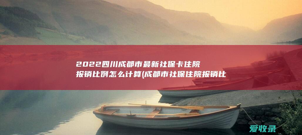 2022四川成都市最新社保卡住院报销比例怎么计算(成都市社保住院报销比例是多少)