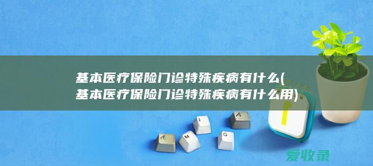 基本医疗保险门诊特殊疾病有什么(基本医疗保险门诊特殊疾病有什么用)