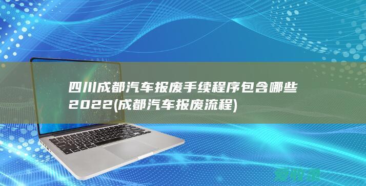 四川成都汽车报废手续程序包含哪些2022(成都汽车报废流程)