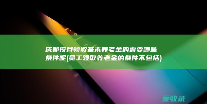 成都按月领取基本养老金的需要哪些条件呢(员工领取养老金的条件不包括)