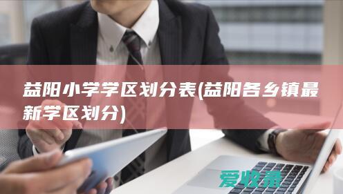 益阳小学学区划分表(益阳各乡镇最新学区划分)