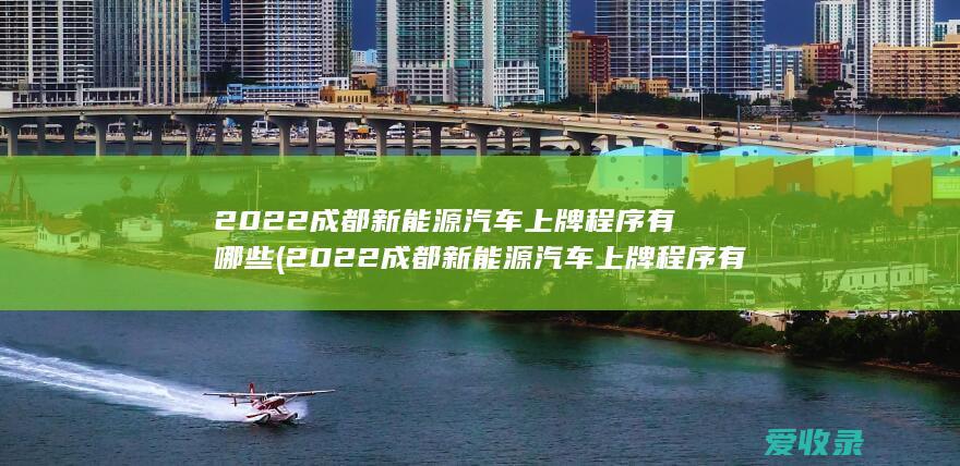 2022成都新能源汽车上牌程序有哪些(2022成都新能源汽车上牌程序有哪些呢)