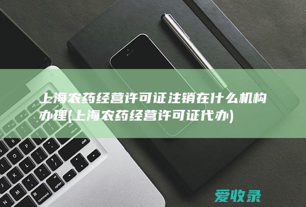 上海农药经营许可证注销在什么机构办理(上海农药经营许可证代办)