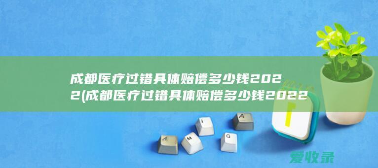 成都医疗过错具体赔偿多少钱2022(成都医疗过错具体赔偿多少钱2022年)