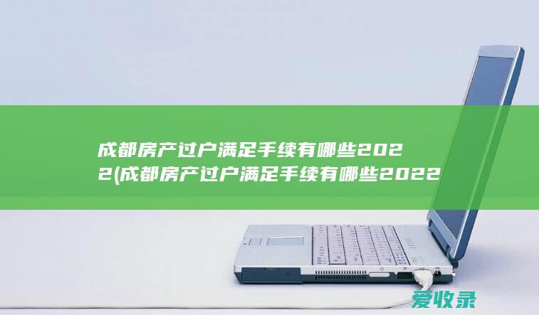 成都房产过户满足手续有哪些2022(成都房产过户满足手续有哪些2022规定)