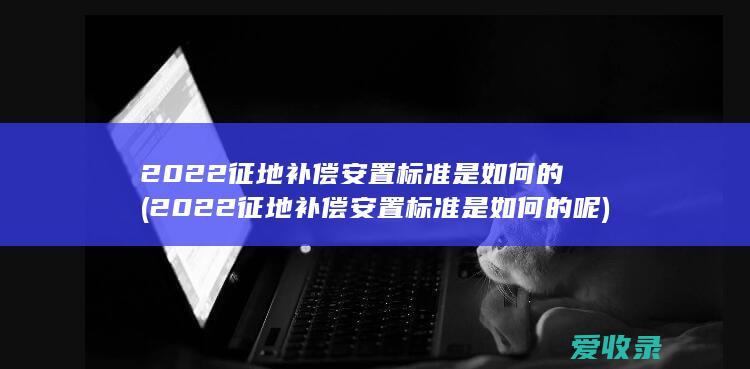 2022征地补偿安置标准是如何的(2022征地补偿安置标准是如何的呢)