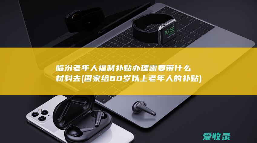 临汾老年人福利补贴办理需要带什么材料去(国家给60岁以上老年人的补贴)