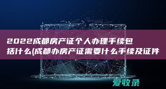 2022成都房产证个人办理手续包括什么(成都办房产证需要什么手续及证件)