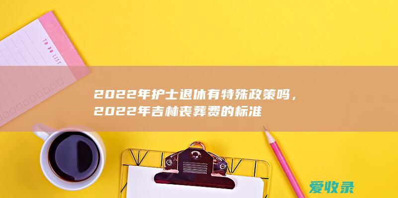 2022年护士退休有特殊政策吗，2022年吉林丧葬费的标准