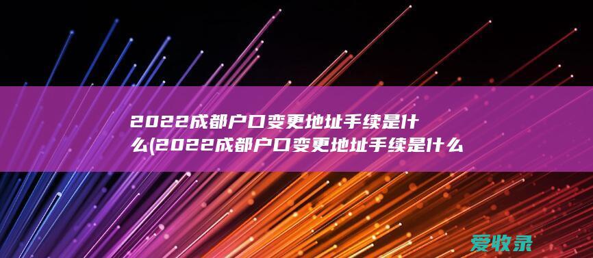 2022成都户口变更地址手续是什么(2022成都户口变更地址手续是什么样的)