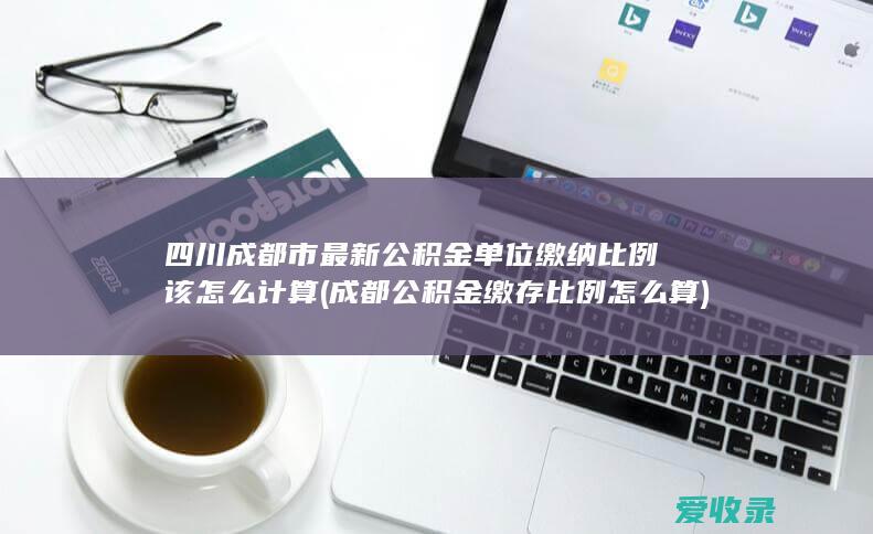 四川成都市最新公积金单位缴纳比例该怎么计算(成都公积金缴存比例怎么算)