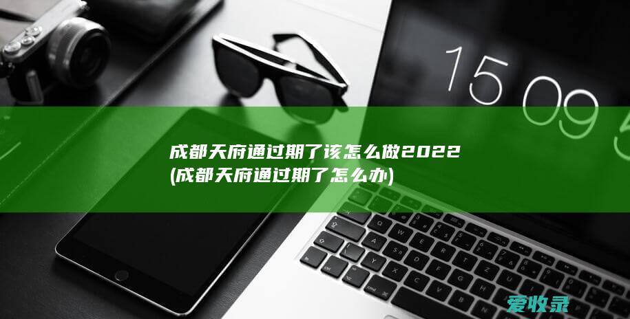 成都天府通过期了该怎么做2022(成都天府通过期了怎么办)