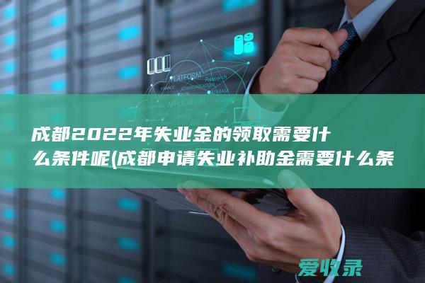 成都2022年失业金的领取需要什么条件呢(成都申请失业补助金需要什么条件)