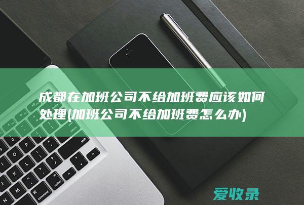 成都在加班公司不给加班费应该如何处理(加班公司不给加班费怎么办)