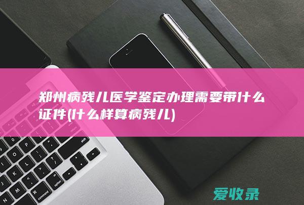 郑州病残儿医学鉴定办理需要带什么证件(什么样算病残儿)