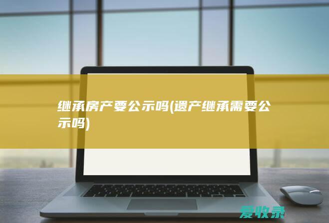 继承房产要公示吗(遗产继承需要公示吗)