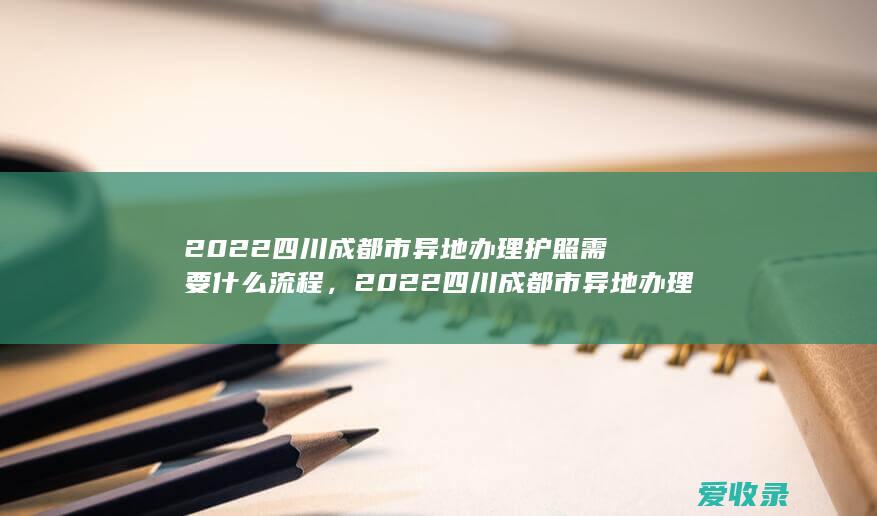 2022四川成都市异地办理护照需要什么流程，2022四川成都市异地办理护照要满足什么材料