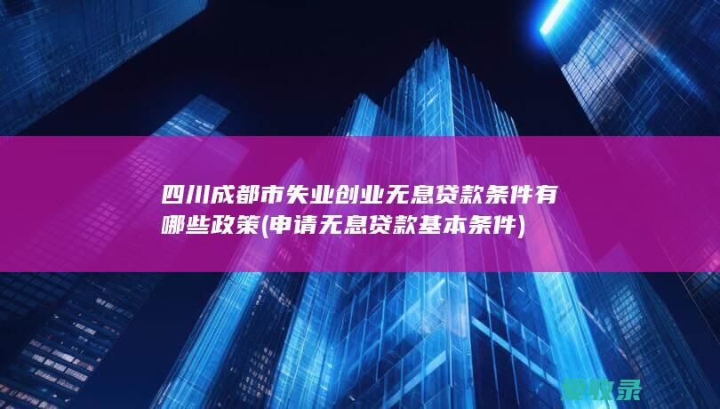 四川成都市失业创业无息贷款条件有哪些政策(申请无息贷款基本条件)