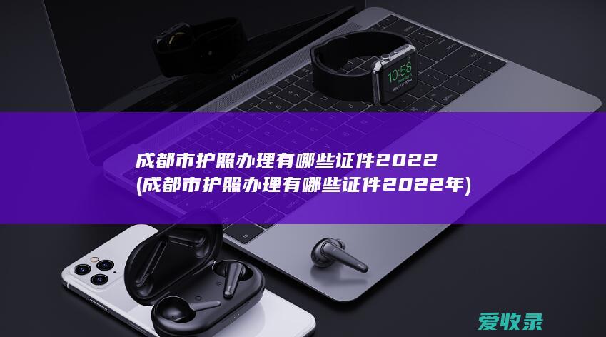 成都市护照办理有哪些证件2022(成都市护照办理有哪些证件2022年)