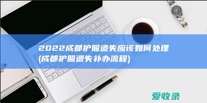 2022成都护照遗失应该如何处理(成都护照遗失补办流程)