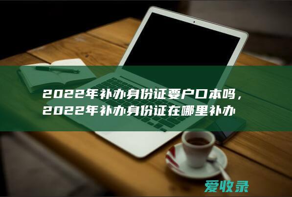 2022年补办身份证要户口本吗，2022年补办身份证在哪里补办