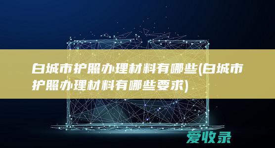 白城市护照办理材料有哪些(白城市护照办理材料有哪些要求)