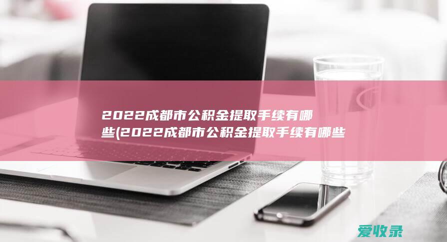 2022成都市公积金提取手续有哪些(2022成都市公积金提取手续有哪些要求)