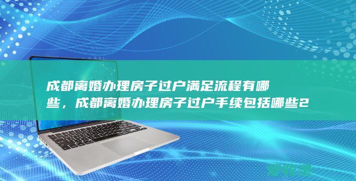 成都离婚办理房子过户满足流程有哪些，成都离婚办理房子过户手续包括哪些2022