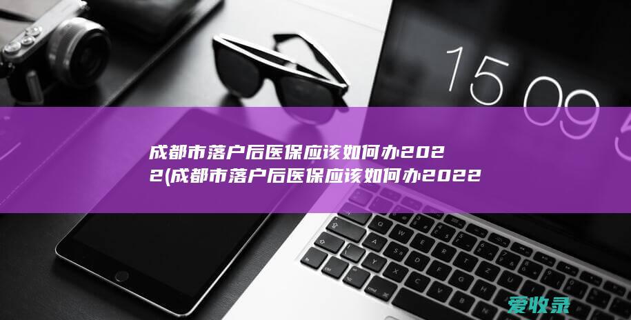 成都市落户后医保应该如何办2022(成都市落户后医保应该如何办2022年的)