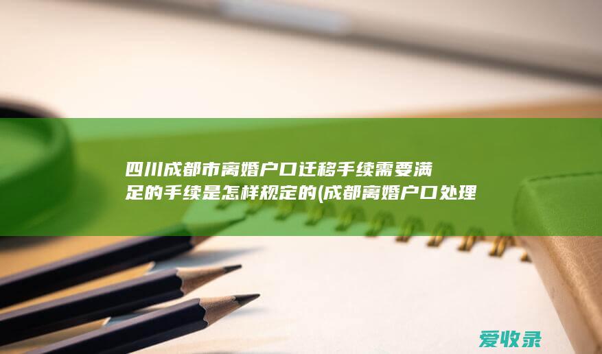 四川成都市离婚户口迁移手续需要满足的手续是怎样规定的(成都离婚户口处理新规)