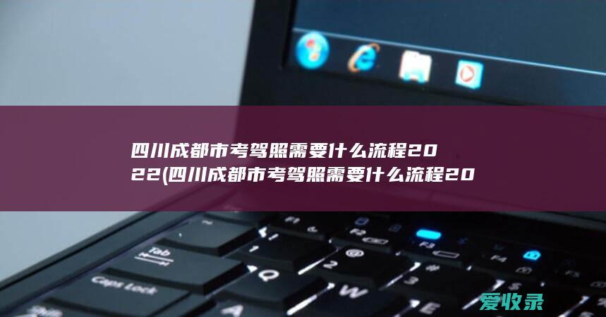 四川成都市考驾照需要什么流程2022(四川成都市考驾照需要什么流程2022年)
