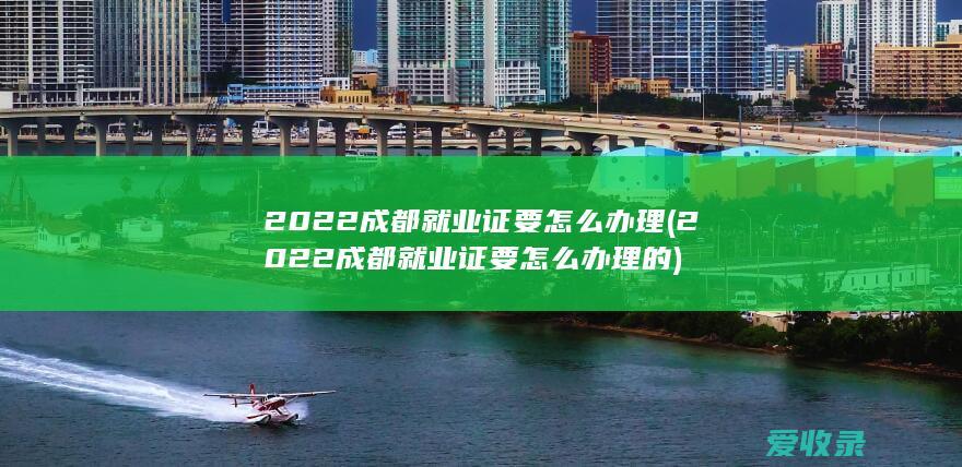 2022成都就业证要怎么办理(2022成都就业证要怎么办理的)