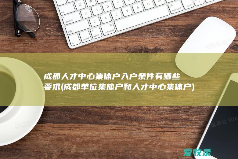 成都人才中心集体户入户条件有哪些要求(成都单位集体户和人才中心集体户)