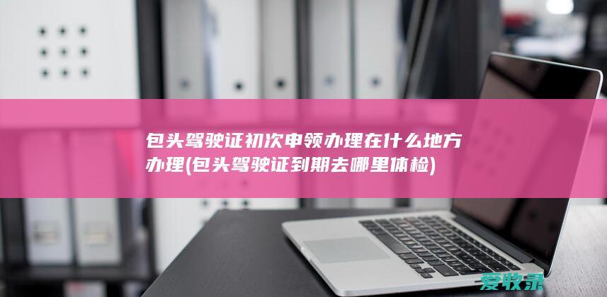 包头驾驶证初次申领办理在什么地方办理(包头驾驶证到期去哪里体检)