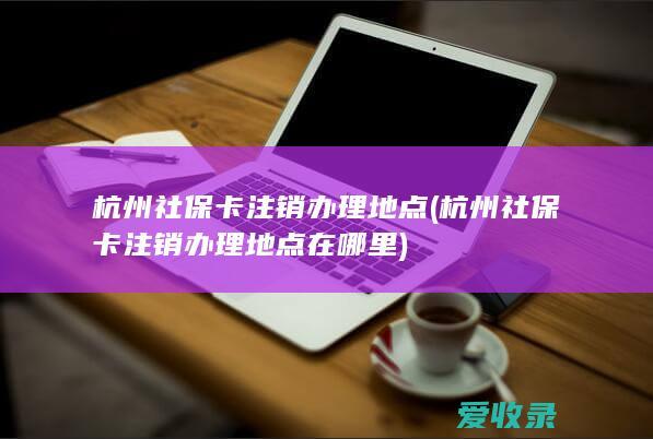 杭州社保卡注销办理地点(杭州社保卡注销办理地点在哪里)