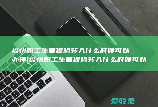 福州职工生育保险转入什么时候可以办理(福州职工生育保险转入什么时候可以办理)