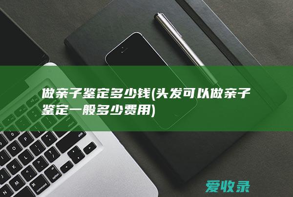 做亲子鉴定多少钱(头发可以做亲子鉴定一般多少费用)